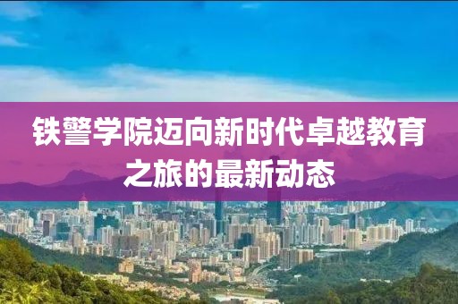 铁警学院迈向新时代卓越教育之旅的最新动态