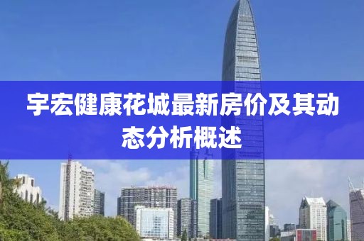 宇宏健康花城最新房价及其动态分析概述