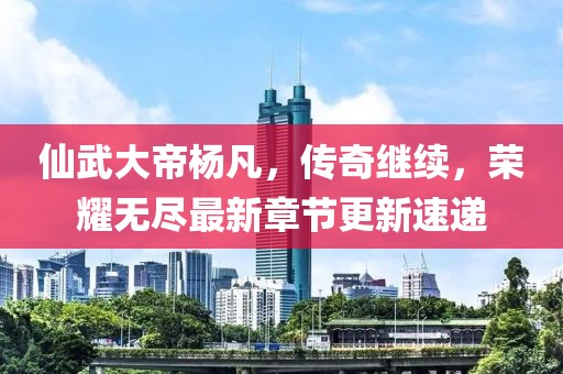 仙武大帝杨凡，传奇继续，荣耀无尽最新章节更新速递