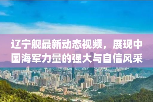 辽宁舰最新动态视频，展现中国海军力量的强大与自信风采