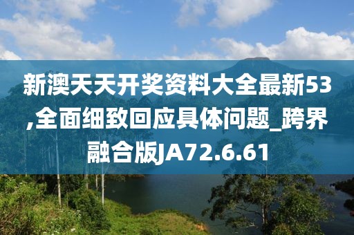 新澳天天开奖资料大全最新53,全面细致回应具体问题_跨界融合版JA72.6.61