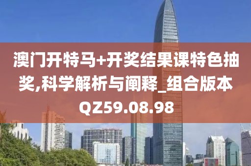 澳门开特马+开奖结果课特色抽奖,科学解析与阐释_组合版本QZ59.08.98