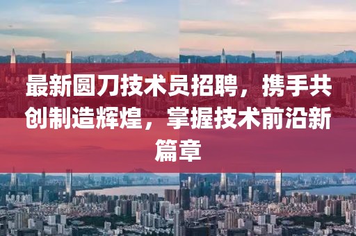 最新圆刀技术员招聘，携手共创制造辉煌，掌握技术前沿新篇章