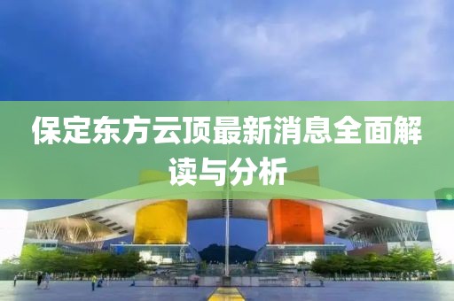 保定东方云顶最新消息全面解读与分析
