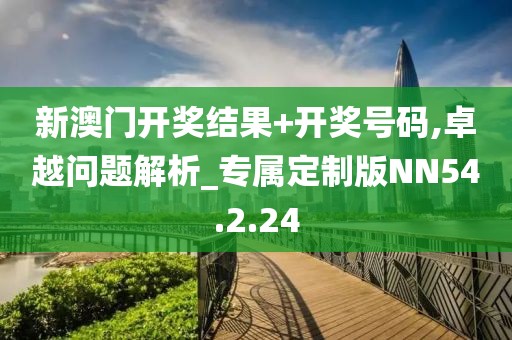 新澳门开奖结果+开奖号码,卓越问题解析_专属定制版NN54.2.24