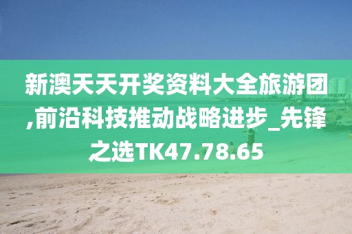 新澳天天开奖资料大全旅游团,前沿科技推动战略进步_先锋之选TK47.78.65
