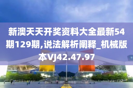 新澳天天开奖资料大全最新54期129期,说法解析阐释_机械版本VJ42.47.97