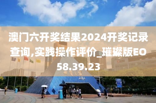 澳门六开奖结果2024开奖记录查询,实践操作评价_璀璨版EO58.39.23