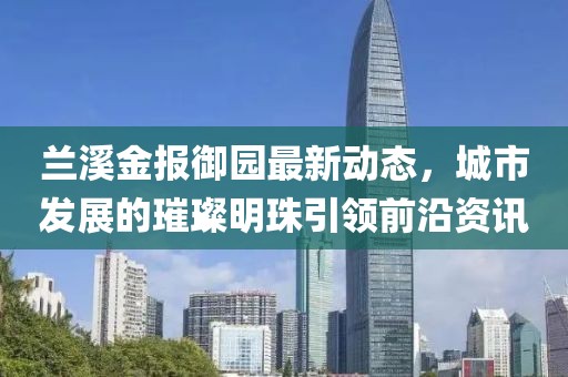 兰溪金报御园最新动态，城市发展的璀璨明珠引领前沿资讯