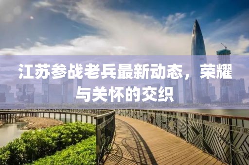 江苏参战老兵最新动态，荣耀与关怀的交织