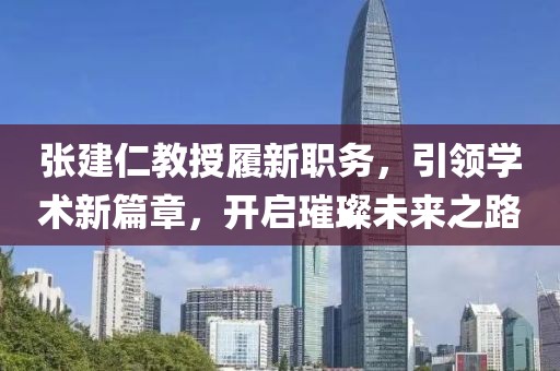 张建仁教授履新职务，引领学术新篇章，开启璀璨未来之路