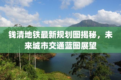 钱清地铁最新规划图揭秘，未来城市交通蓝图展望