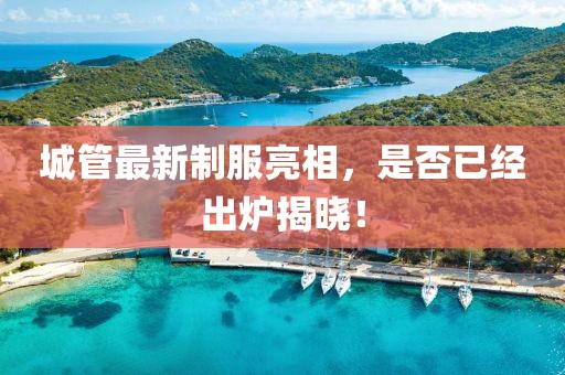 城管最新制服亮相，是否已经出炉揭晓！
