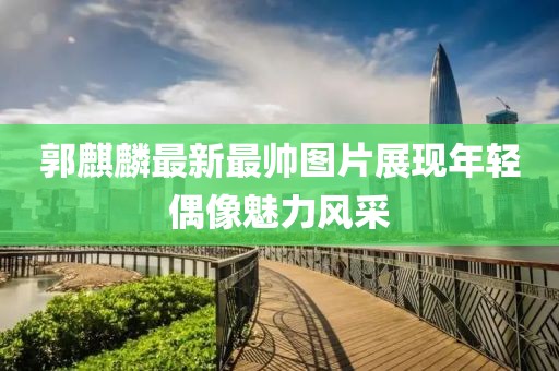 郭麒麟最新最帅图片展现年轻偶像魅力风采