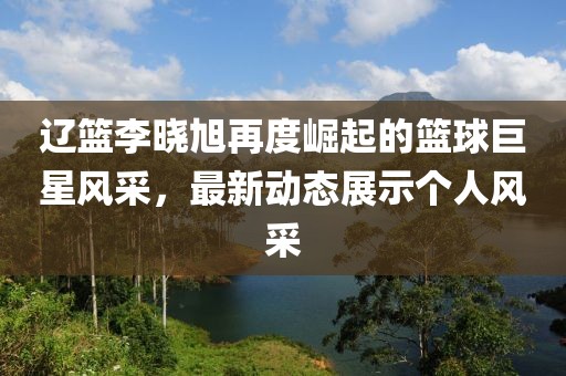 辽篮李晓旭再度崛起的篮球巨星风采，最新动态展示个人风采