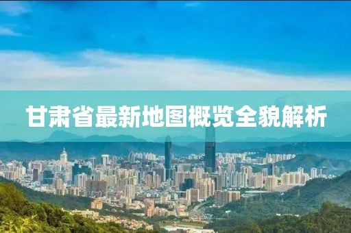 甘肃省最新地图概览全貌解析