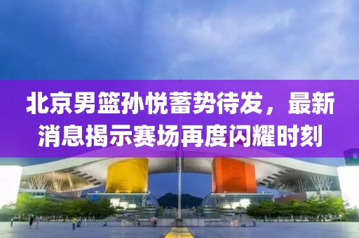 北京男篮孙悦蓄势待发，最新消息揭示赛场再度闪耀时刻