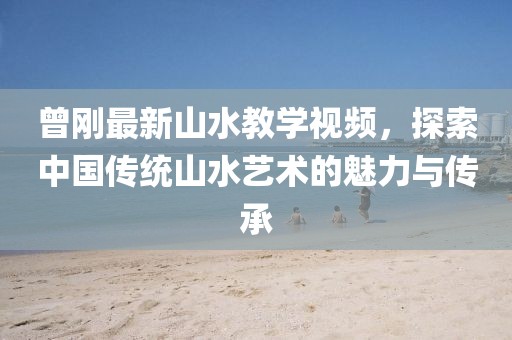 曾刚最新山水教学视频，探索中国传统山水艺术的魅力与传承
