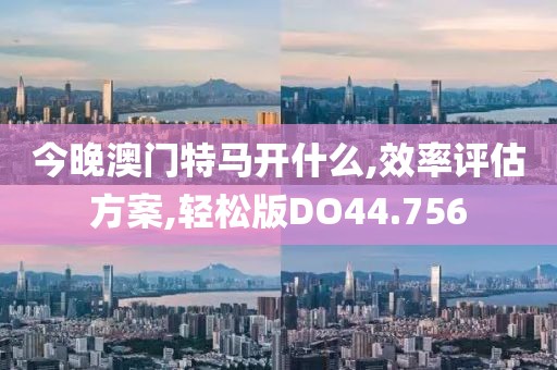 今晚澳门特马开什么,效率评估方案,轻松版DO44.756