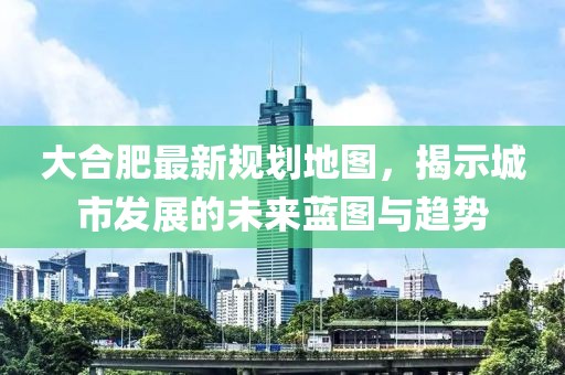 大合肥最新规划地图，揭示城市发展的未来蓝图与趋势