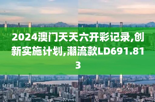 2024澳门天天六开彩记录,创新实施计划,潮流款LD691.813