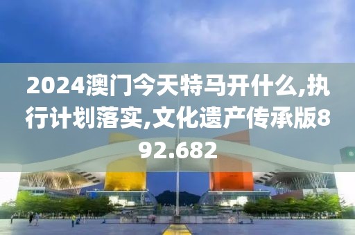 2024澳门今天特马开什么,执行计划落实,文化遗产传承版892.682