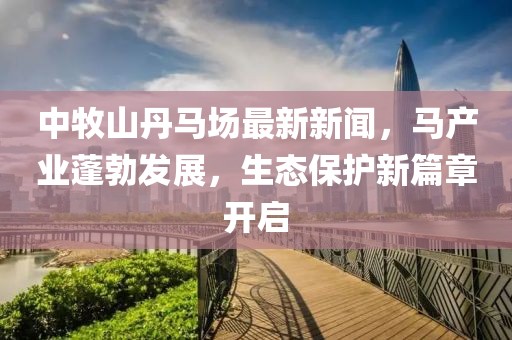 中牧山丹马场最新新闻，马产业蓬勃发展，生态保护新篇章开启