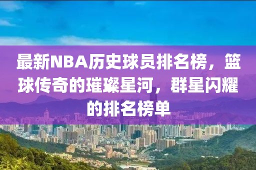最新NBA历史球员排名榜，篮球传奇的璀璨星河，群星闪耀的排名榜单