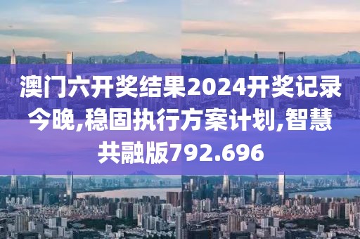 澳门六开奖结果2024开奖记录今晚,稳固执行方案计划,智慧共融版792.696