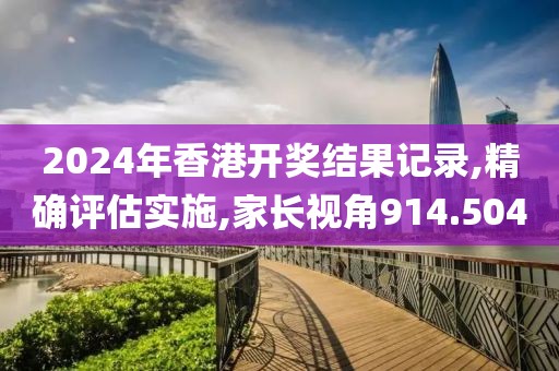 2024年香港开奖结果记录,精确评估实施,家长视角914.504