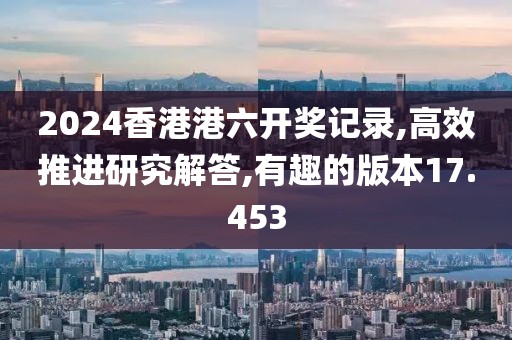 2024香港港六开奖记录,高效推进研究解答,有趣的版本17.453