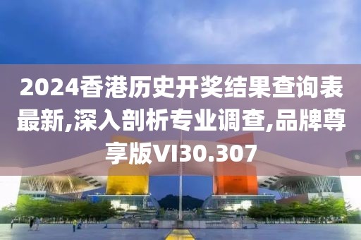 2024香港历史开奖结果查询表最新,深入剖析专业调查,品牌尊享版VI30.307