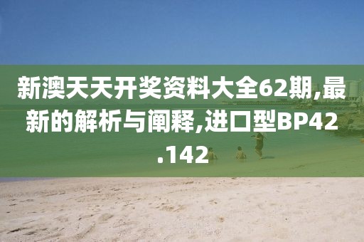 新澳天天开奖资料大全62期,最新的解析与阐释,进口型BP42.142