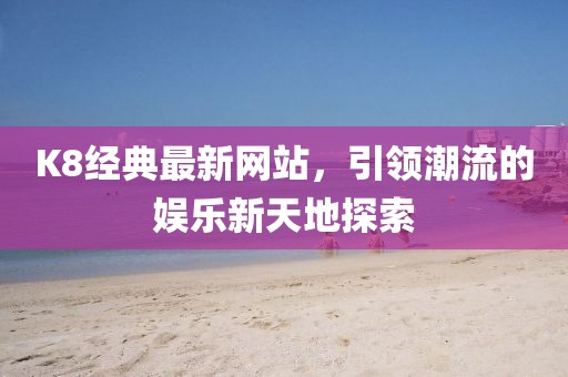 K8经典最新网站，引领潮流的娱乐新天地探索