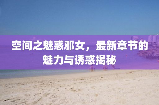 空间之魅惑邪女，最新章节的魅力与诱惑揭秘