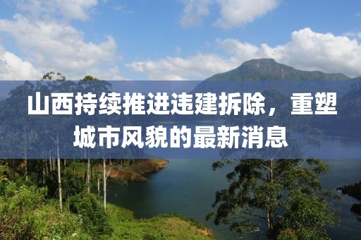 山西持续推进违建拆除，重塑城市风貌的最新消息