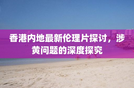 香港内地最新伦理片探讨，涉黄问题的深度探究