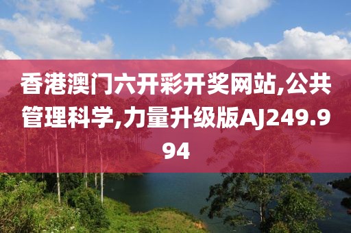 香港澳门六开彩开奖网站,公共管理科学,力量升级版AJ249.994