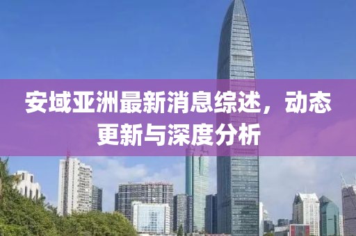 安域亚洲最新消息综述，动态更新与深度分析