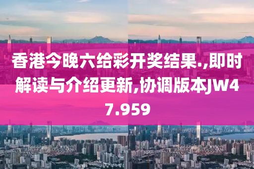 香港今晚六给彩开奖结果.,即时解读与介绍更新,协调版本JW47.959