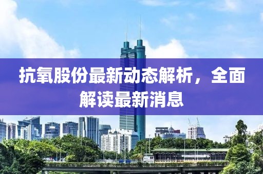 抗氧股份最新动态解析，全面解读最新消息