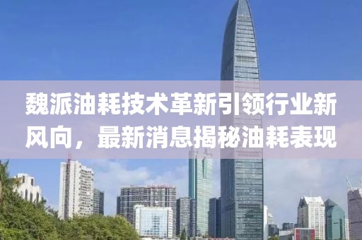 魏派油耗技术革新引领行业新风向，最新消息揭秘油耗表现
