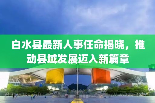 白水县最新人事任命揭晓，推动县域发展迈入新篇章