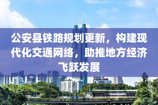 公安县铁路规划更新，构建现代化交通网络，助推地方经济飞跃发展