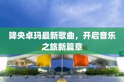 降央卓玛最新歌曲，开启音乐之旅新篇章