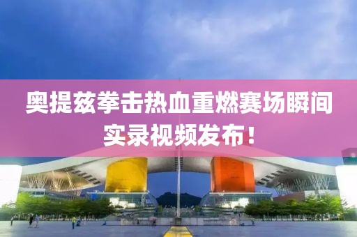 奥提兹拳击热血重燃赛场瞬间实录视频发布！