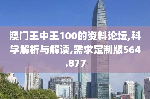 澳门王中王100的资料论坛,科学解析与解读,需求定制版564.877