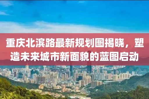 重庆北滨路最新规划图揭晓，塑造未来城市新面貌的蓝图启动