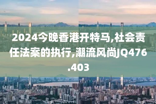 2024今晚香港开特马,社会责任法案的执行,潮流风尚JQ476.403