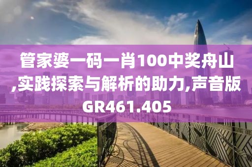 管家婆一码一肖100中奖舟山,实践探索与解析的助力,声音版GR461.405
